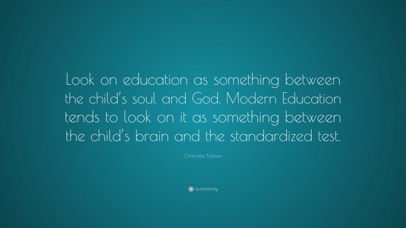 Charlotte Mason Quote: “Look on education as something between the child’s soul and God. Modern Education tends to look on it as something between the child’s brain and the standardized test.”