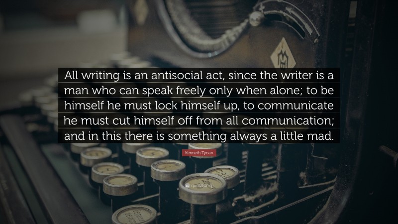 Kenneth Tynan Quote: “All writing is an antisocial act, since the writer is a man who can speak freely only when alone; to be himself he must lock himself up, to communicate he must cut himself off from all communication; and in this there is something always a little mad.”