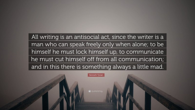 Kenneth Tynan Quote: “All writing is an antisocial act, since the writer is a man who can speak freely only when alone; to be himself he must lock himself up, to communicate he must cut himself off from all communication; and in this there is something always a little mad.”