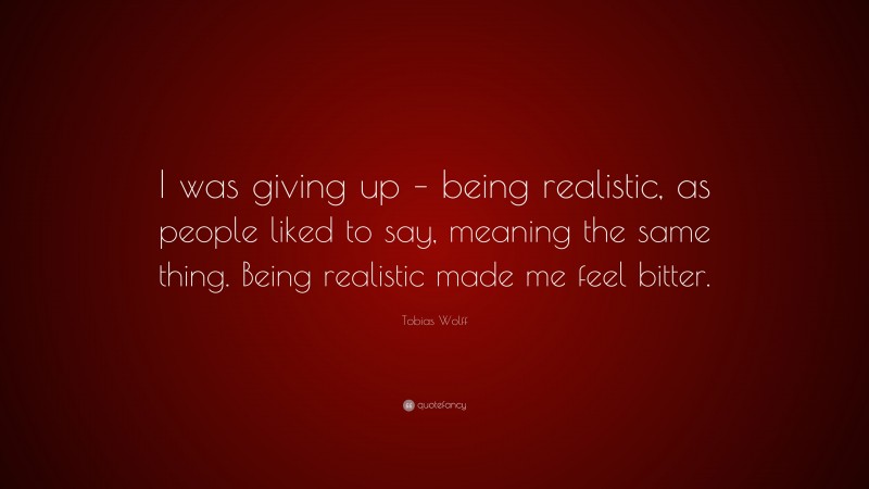 Tobias Wolff Quote: “I was giving up – being realistic, as people liked to say, meaning the same thing. Being realistic made me feel bitter.”