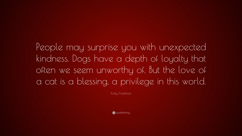Kinky Friedman Quote: “People may surprise you with unexpected kindness. Dogs have a depth of loyalty that often we seem unworthy of. But the love of a cat is a blessing, a privilege in this world.”