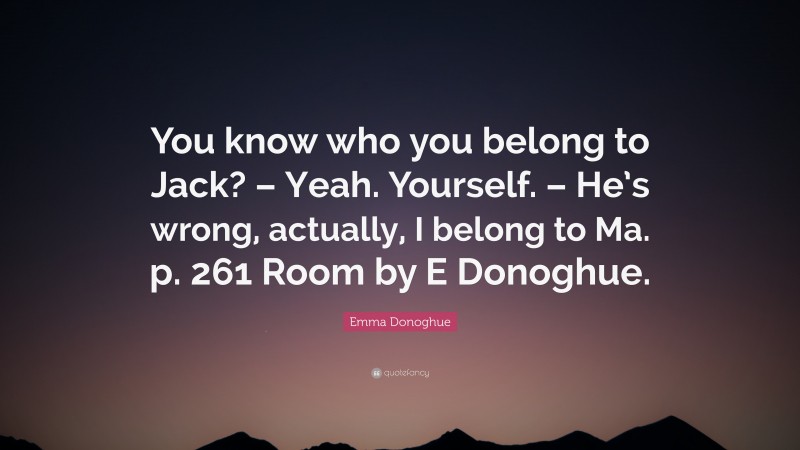 Emma Donoghue Quote: “You know who you belong to Jack? – Yeah. Yourself. – He’s wrong, actually, I belong to Ma. p. 261 Room by E Donoghue.”