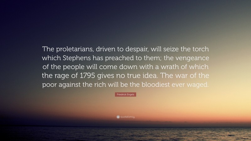 Friedrick Engels Quote: “The proletarians, driven to despair, will seize the torch which Stephens has preached to them; the vengeance of the people will come down with a wrath of which the rage of 1795 gives no true idea. The war of the poor against the rich will be the bloodiest ever waged.”