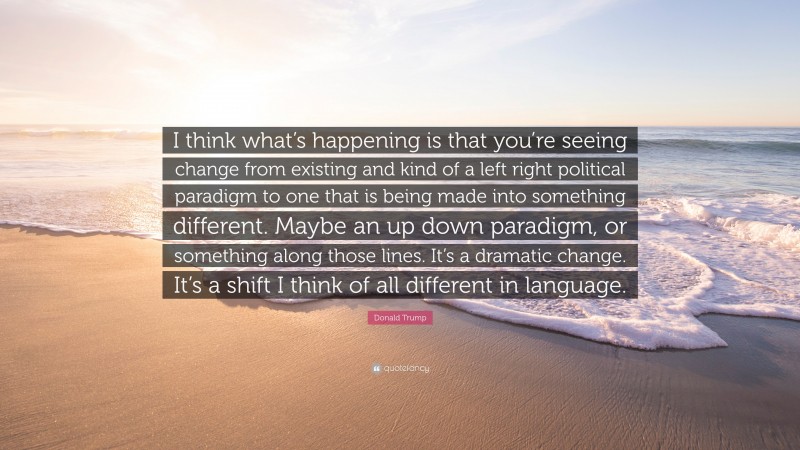 Donald Trump Quote: “I think what’s happening is that you’re seeing change from existing and kind of a left right political paradigm to one that is being made into something different. Maybe an up down paradigm, or something along those lines. It’s a dramatic change. It’s a shift I think of all different in language.”
