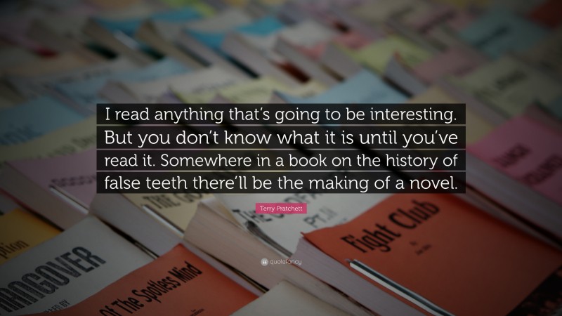 Terry Pratchett Quote: “I read anything that’s going to be interesting. But you don’t know what it is until you’ve read it. Somewhere in a book on the history of false teeth there’ll be the making of a novel.”