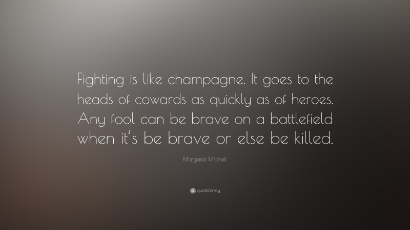 Margaret Mitchell Quote: “Fighting is like champagne. It goes to the heads of cowards as quickly as of heroes. Any fool can be brave on a battlefield when it’s be brave or else be killed.”