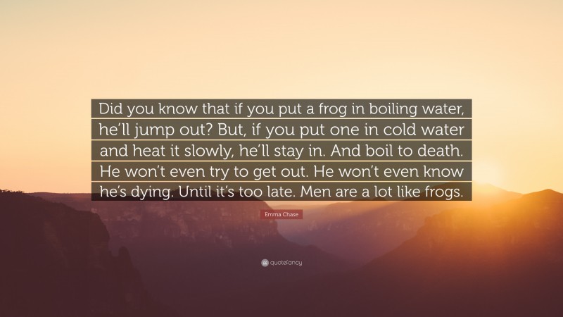 Emma Chase Quote: “Did you know that if you put a frog in boiling water, he’ll jump out? But, if you put one in cold water and heat it slowly, he’ll stay in. And boil to death. He won’t even try to get out. He won’t even know he’s dying. Until it’s too late. Men are a lot like frogs.”