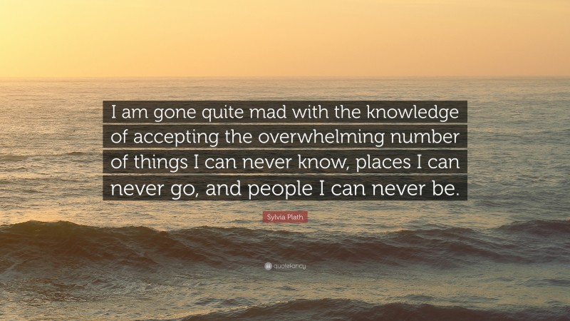 Sylvia Plath Quote: “I am gone quite mad with the knowledge of accepting the overwhelming number of things I can never know, places I can never go, and people I can never be.”