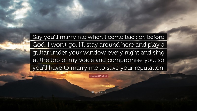 Margaret Mitchell Quote: “Say you’ll marry me when I come back or, before God, I won’t go. I’ll stay around here and play a guitar under your window every night and sing at the top of my voice and compromise you, so you’ll have to marry me to save your reputation.”