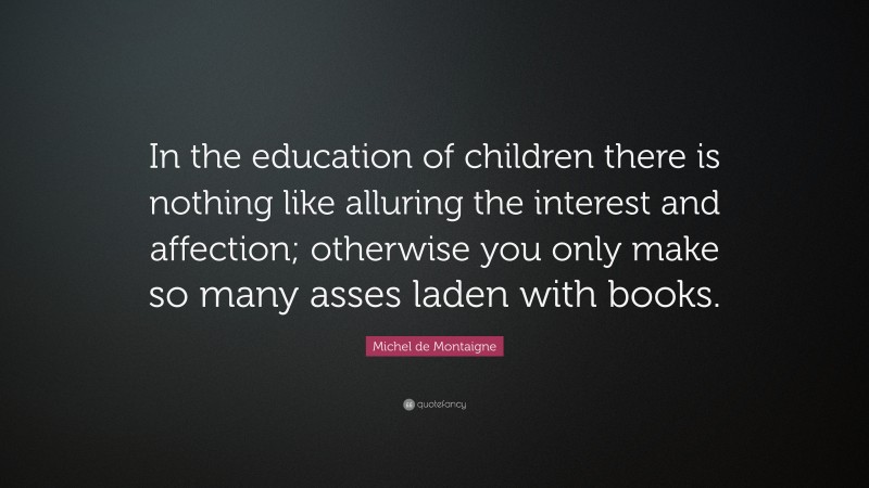 Michel de Montaigne Quote: “In the education of children there is nothing like alluring the interest and affection; otherwise you only make so many asses laden with books.”