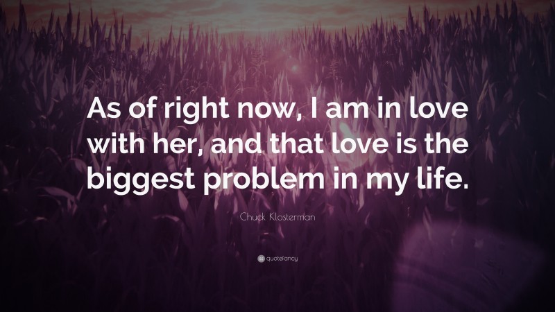 Chuck Klosterman Quote: “As of right now, I am in love with her, and that love is the biggest problem in my life.”