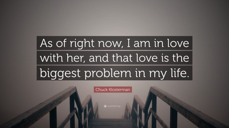 Chuck Klosterman Quote: “As of right now, I am in love with her, and that love is the biggest problem in my life.”