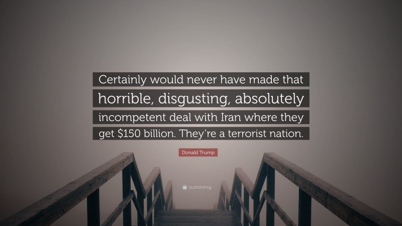 Donald Trump Quote: “Certainly would never have made that horrible, disgusting, absolutely incompetent deal with Iran where they get $150 billion. They’re a terrorist nation.”