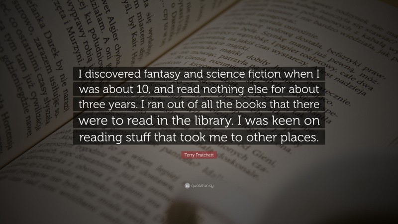 Terry Pratchett Quote: “I discovered fantasy and science fiction when I was about 10, and read nothing else for about three years. I ran out of all the books that there were to read in the library. I was keen on reading stuff that took me to other places.”