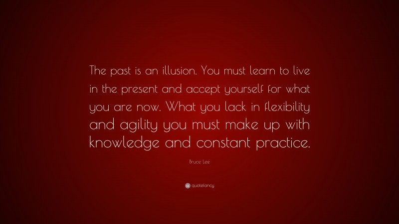Bruce Lee Quote: “The past is an illusion. You must learn to live in the present and accept yourself for what you are now. What you lack in flexibility and agility you must make up with knowledge and constant practice.”