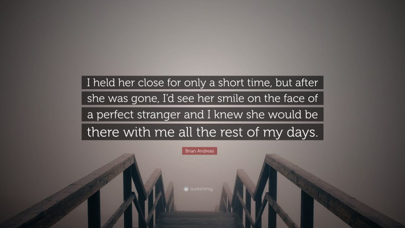 Brian Andreas Quote: “I held her close for only a short time, but after she was gone, I’d see her smile on the face of a perfect stranger and I knew she would be there with me all the rest of my days.”