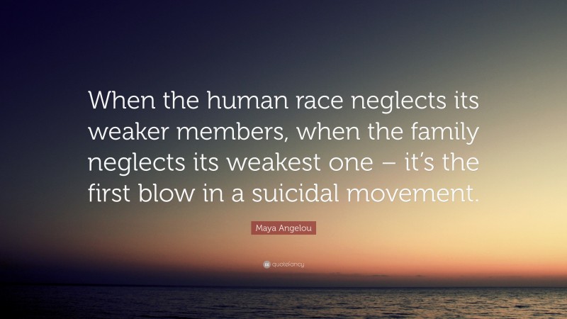 Maya Angelou Quote: “When the human race neglects its weaker members, when the family neglects its weakest one – it’s the first blow in a suicidal movement.”