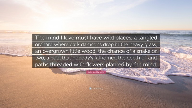 Katherine Mansfield Quote: “The mind I love must have wild places, a tangled orchard where dark damsons drop in the heavy grass, an overgrown little wood, the chance of a snake or two, a pool that nobody’s fathomed the depth of, and paths threaded with flowers planted by the mind.”