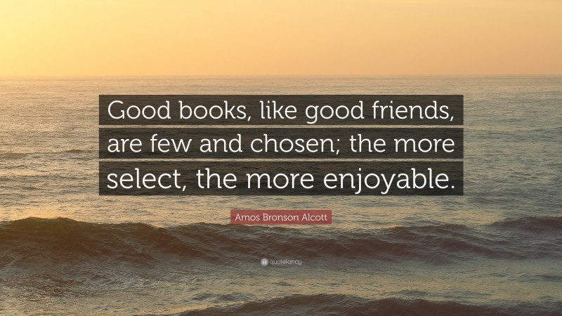 Amos Bronson Alcott Quote: “Good books, like good friends, are few and chosen; the more select, the more enjoyable.”