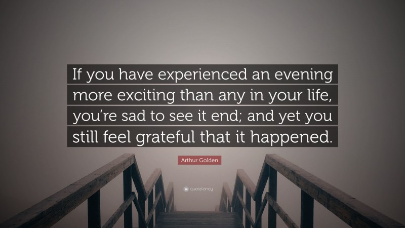 Arthur Golden Quote: “If you have experienced an evening more exciting than any in your life, you’re sad to see it end; and yet you still feel grateful that it happened.”