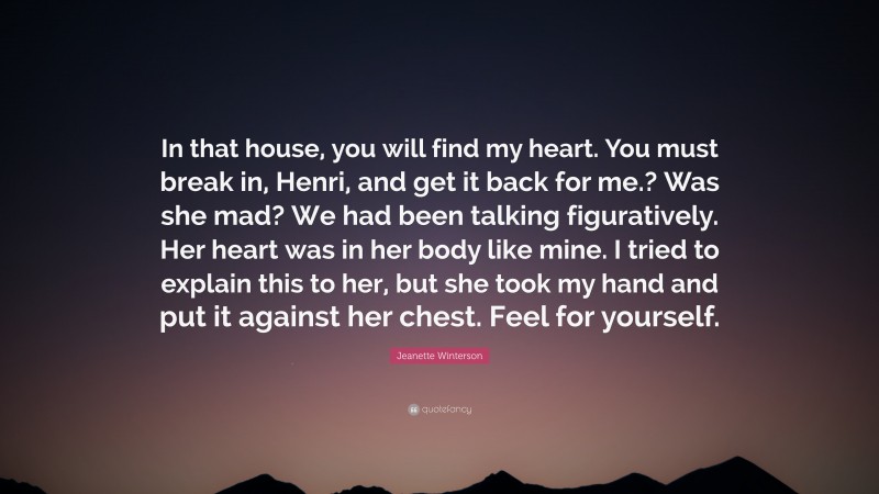 Jeanette Winterson Quote: “In that house, you will find my heart. You must break in, Henri, and get it back for me.? Was she mad? We had been talking figuratively. Her heart was in her body like mine. I tried to explain this to her, but she took my hand and put it against her chest. Feel for yourself.”