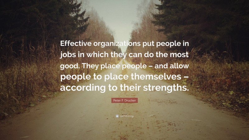 Peter F. Drucker Quote: “Effective organizations put people in jobs in which they can do the most good. They place people – and allow people to place themselves – according to their strengths.”