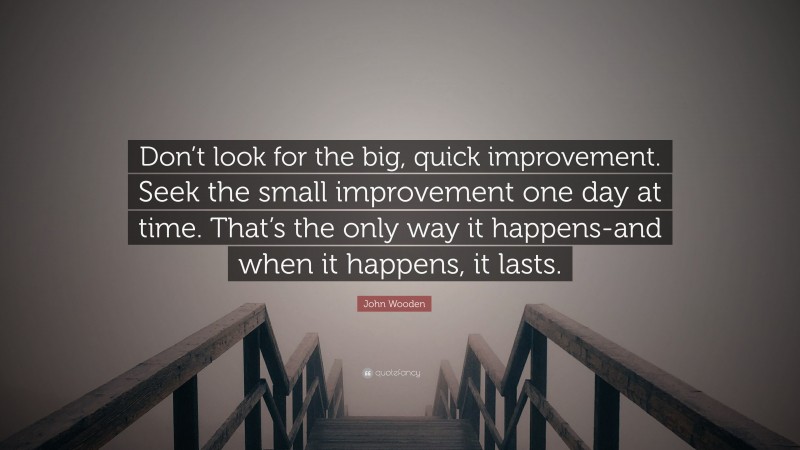 John Wooden Quote: “Don’t look for the big, quick improvement. Seek the small improvement one day at time. That’s the only way it happens-and when it happens, it lasts.”