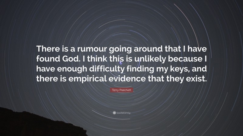 Terry Pratchett Quote: “There is a rumour going around that I have found God. I think this is unlikely because I have enough difficulty finding my keys, and there is empirical evidence that they exist.”