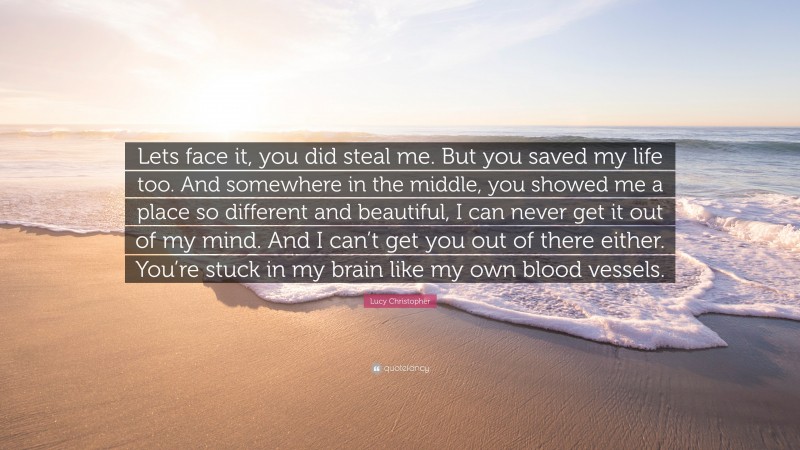 Lucy Christopher Quote: “Lets face it, you did steal me. But you saved my life too. And somewhere in the middle, you showed me a place so different and beautiful, I can never get it out of my mind. And I can’t get you out of there either. You’re stuck in my brain like my own blood vessels.”