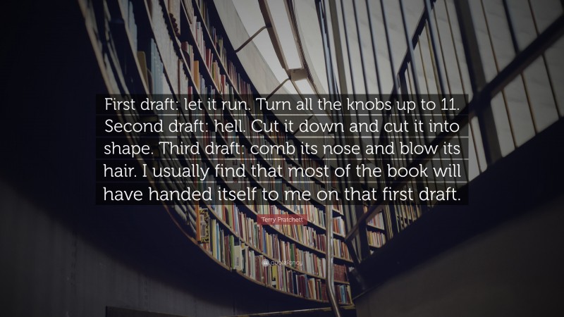 Terry Pratchett Quote: “First draft: let it run. Turn all the knobs up to 11. Second draft: hell. Cut it down and cut it into shape. Third draft: comb its nose and blow its hair. I usually find that most of the book will have handed itself to me on that first draft.”
