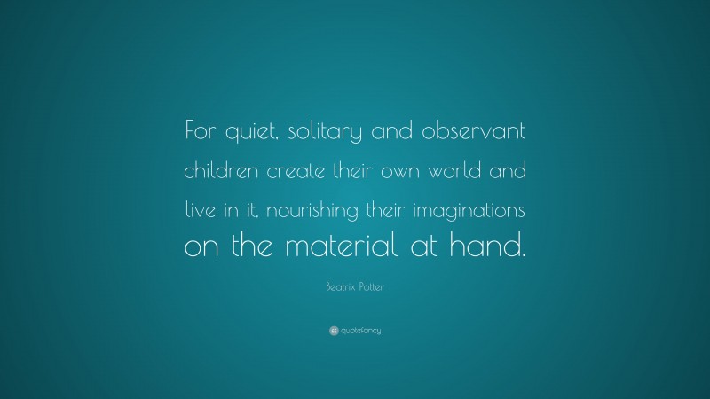 Beatrix Potter Quote: “For quiet, solitary and observant children create their own world and live in it, nourishing their imaginations on the material at hand.”