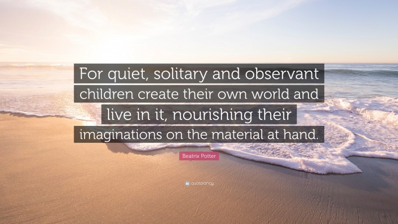 Beatrix Potter Quote: “For quiet, solitary and observant children create their own world and live in it, nourishing their imaginations on the material at hand.”
