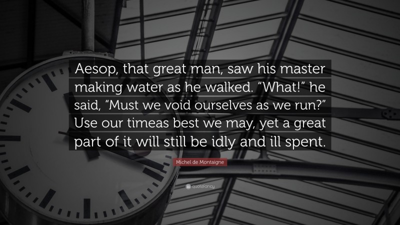 Michel de Montaigne Quote: “Aesop, that great man, saw his master making water as he walked. “What!” he said, “Must we void ourselves as we run?” Use our timeas best we may, yet a great part of it will still be idly and ill spent.”