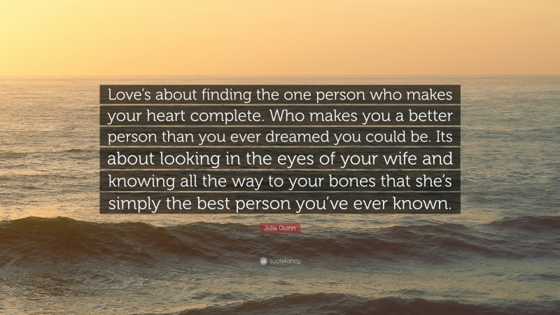 Julia Quinn Quote: “Love’s about finding the one person who makes your heart complete. Who makes you a better person than you ever dreamed you could be. Its about looking in the eyes of your wife and knowing all the way to your bones that she’s simply the best person you’ve ever known.”