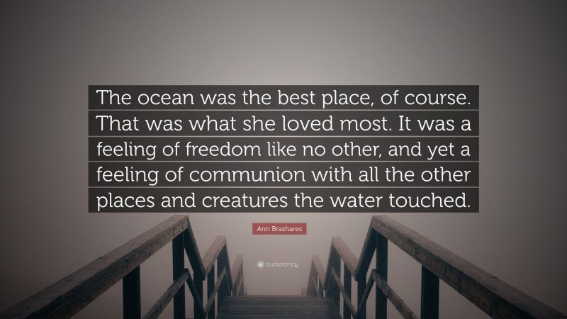 Ann Brashares Quote: “The ocean was the best place, of course. That was what she loved most. It was a feeling of freedom like no other, and yet a feeling of communion with all the other places and creatures the water touched.”