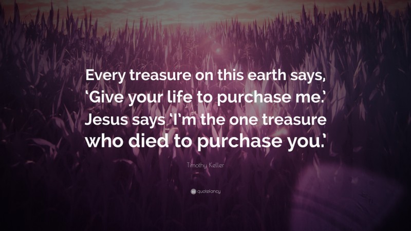 Timothy Keller Quote: “Every treasure on this earth says, ‘Give your life to purchase me.’ Jesus says ‘I’m the one treasure who died to purchase you.’”