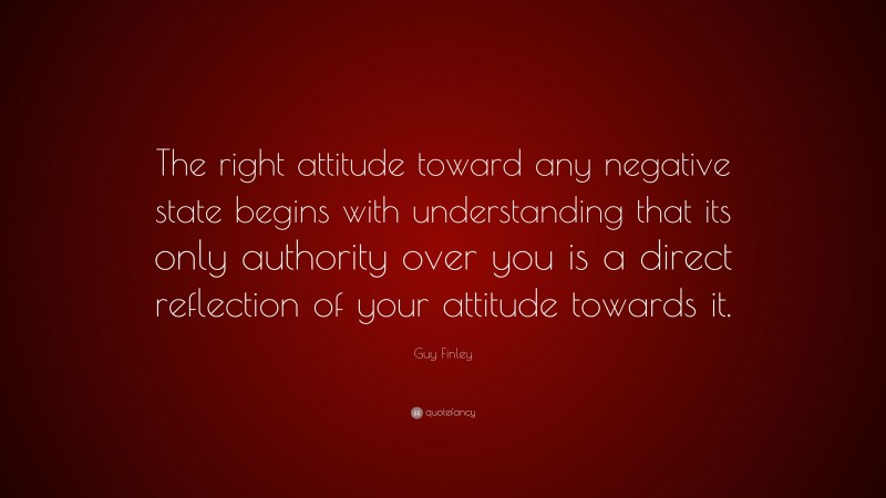 Guy Finley Quote: “The right attitude toward any negative state begins with understanding that its only authority over you is a direct reflection of your attitude towards it.”