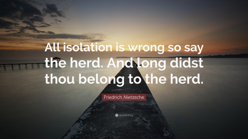 Friedrich Nietzsche Quote: “All isolation is wrong so say the herd. And long didst thou belong to the herd.”