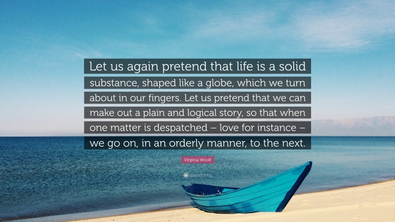 Virginia Woolf Quote: “Let us again pretend that life is a solid substance, shaped like a globe, which we turn about in our fingers. Let us pretend that we can make out a plain and logical story, so that when one matter is despatched – love for instance – we go on, in an orderly manner, to the next.”