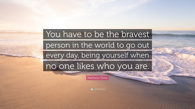 Matthew Dicks Quote: “You have to be the bravest person in the world to go out every day, being yourself when no one likes who you are.”