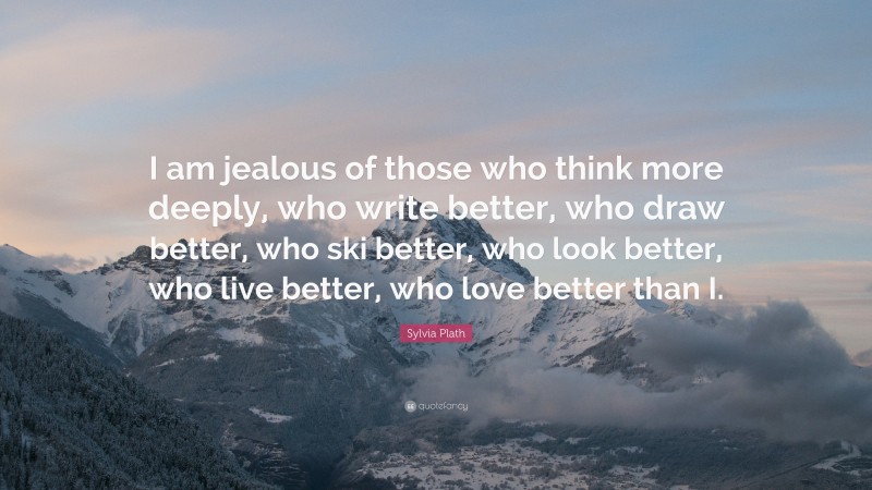 Sylvia Plath Quote: “I am jealous of those who think more deeply, who write better, who draw better, who ski better, who look better, who live better, who love better than I.”