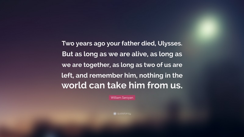 William Saroyan Quote: “Two years ago your father died, Ulysses. But as long as we are alive, as long as we are together, as long as two of us are left, and remember him, nothing in the world can take him from us.”