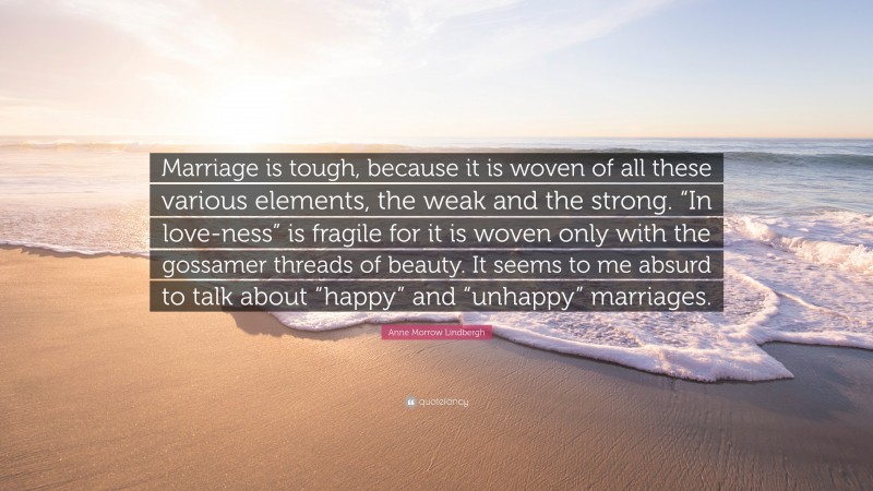 Anne Morrow Lindbergh Quote: “Marriage is tough, because it is woven of all these various elements, the weak and the strong. “In love-ness” is fragile for it is woven only with the gossamer threads of beauty. It seems to me absurd to talk about “happy” and “unhappy” marriages.”