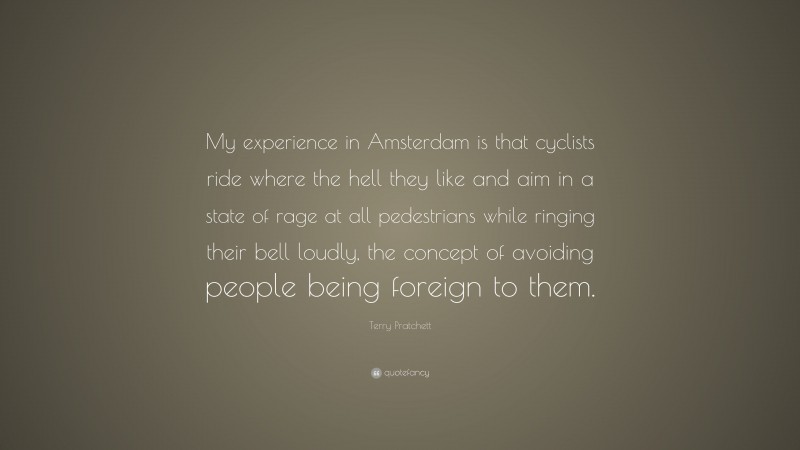 Terry Pratchett Quote: “My experience in Amsterdam is that cyclists ride where the hell they like and aim in a state of rage at all pedestrians while ringing their bell loudly, the concept of avoiding people being foreign to them.”