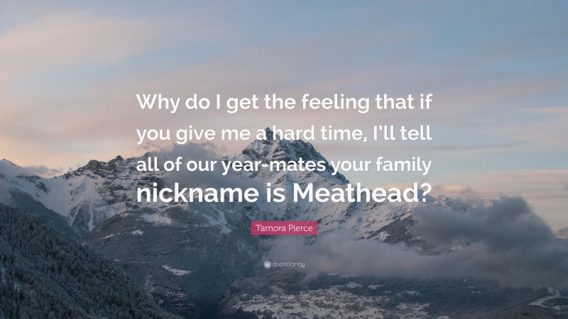 Tamora Pierce Quote: “Why do I get the feeling that if you give me a hard time, I’ll tell all of our year-mates your family nickname is Meathead?”
