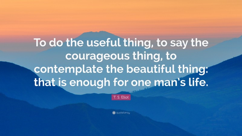 T. S. Eliot Quote: “To do the useful thing, to say the courageous thing, to contemplate the beautiful thing: that is enough for one man’s life.”