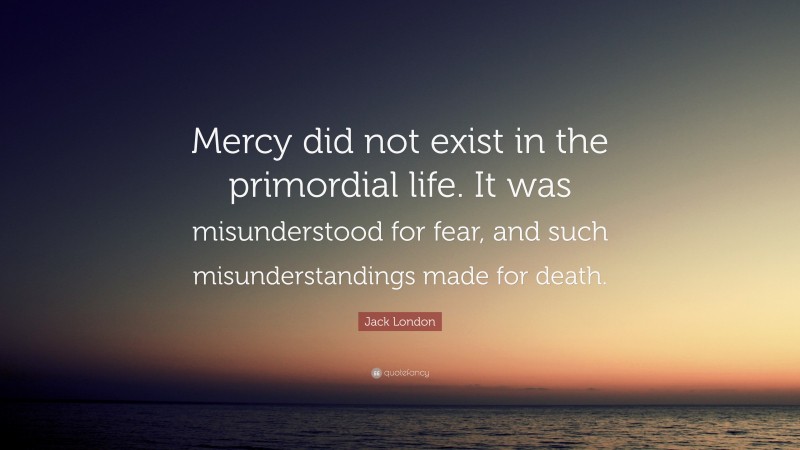 Jack London Quote: “Mercy did not exist in the primordial life. It was misunderstood for fear, and such misunderstandings made for death.”