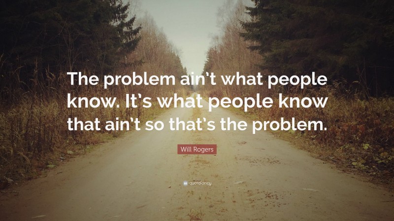 Will Rogers Quote: “The problem ain’t what people know. It’s what people know that ain’t so that’s the problem.”