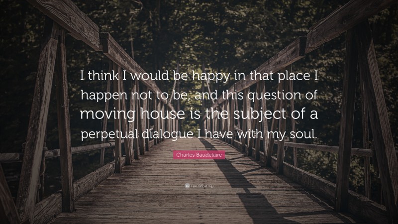 Charles Baudelaire Quote: “I think I would be happy in that place I happen not to be, and this question of moving house is the subject of a perpetual dialogue I have with my soul.”