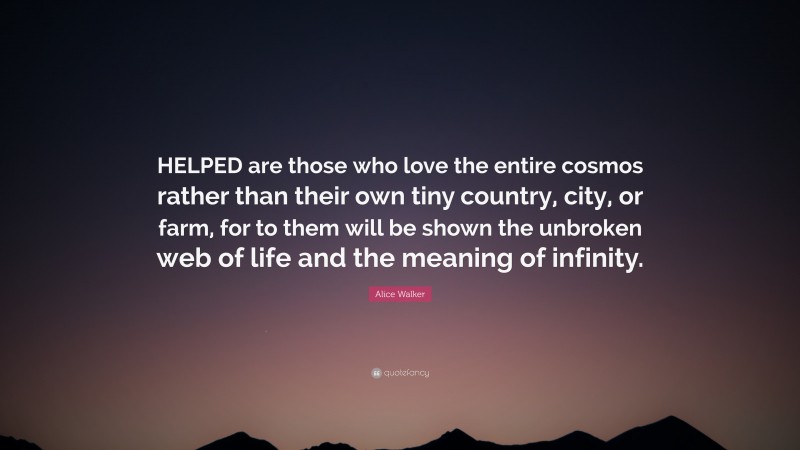 Alice Walker Quote: “HELPED are those who love the entire cosmos rather than their own tiny country, city, or farm, for to them will be shown the unbroken web of life and the meaning of infinity.”